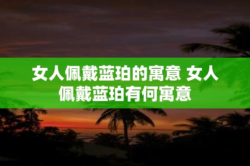 女人佩戴蓝珀的寓意 女人佩戴蓝珀有何寓意