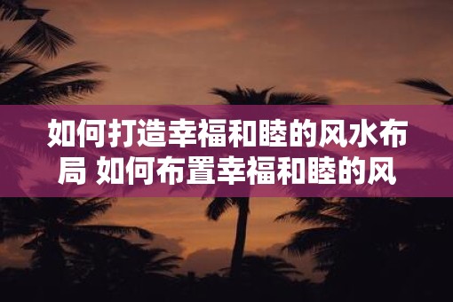 如何打造幸福和睦的风水布局 如何布置幸福和睦的风水