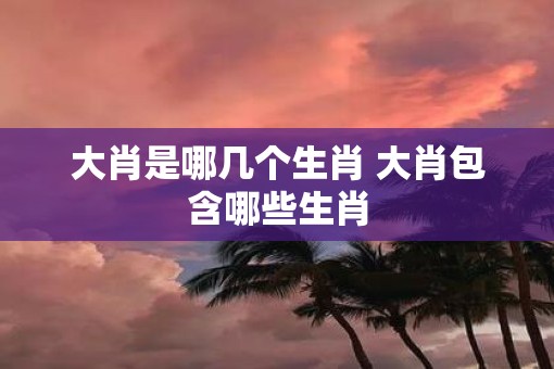 大肖是哪几个生肖 大肖包含哪些生肖
