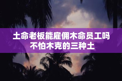 土命老板能雇佣木命员工吗 不怕木克的三种土