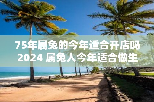 75年属兔的今年适合开店吗2025 属兔人今年适合做生意吗