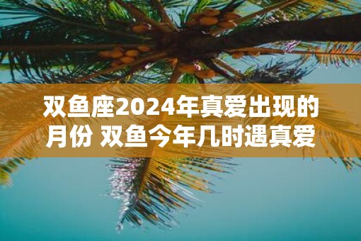 双鱼座2025年真爱出现的月份 双鱼今年几时遇真爱