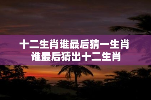 十二生肖谁最后猜一生肖 谁最后猜出十二生肖