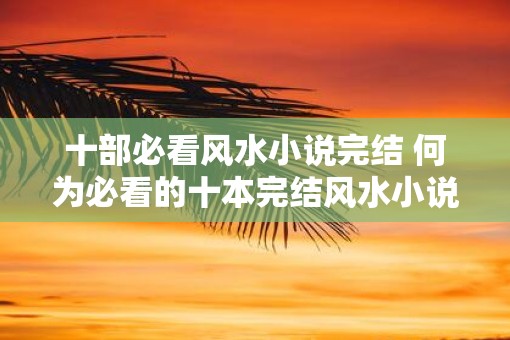 十部必看风水小说完结 何为必看的十本完结风水小说