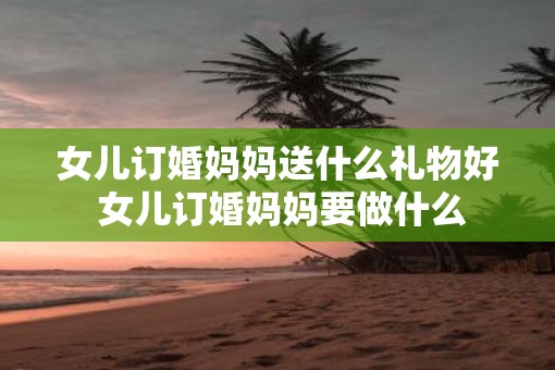 女儿订婚妈妈送什么礼物好 女儿订婚妈妈要做什么