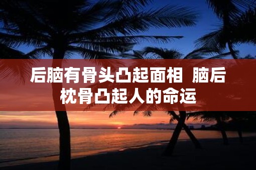 后脑有骨头凸起面相  脑后枕骨凸起人的命运
