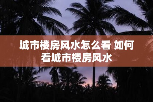 城市楼房风水怎么看 如何看城市楼房风水