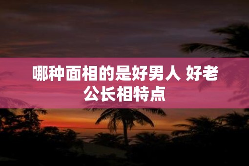 哪种面相的是好男人 好老公长相特点