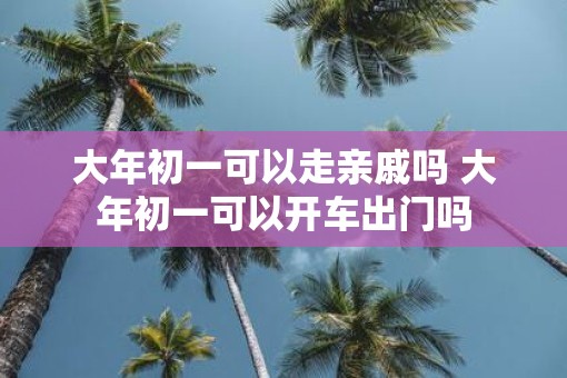 大年初一可以走亲戚吗 大年初一可以开车出门吗