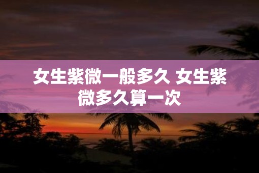 女生紫微一般多久 女生紫微多久算一次