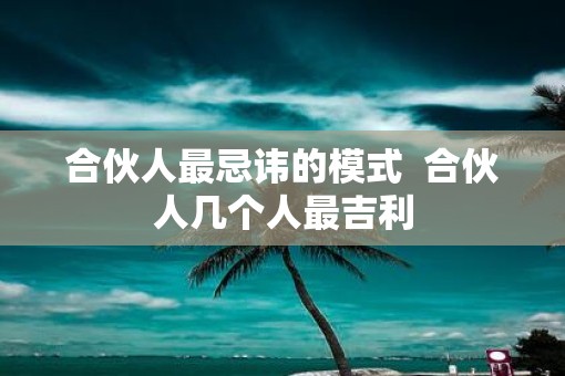 合伙人最忌讳的模式 合伙人几个人最吉利 合伙人最忌讳的模式 合伙人几个人最吉利