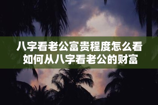 八字看老公富贵程度怎么看 如何从八字看老公的财富状况