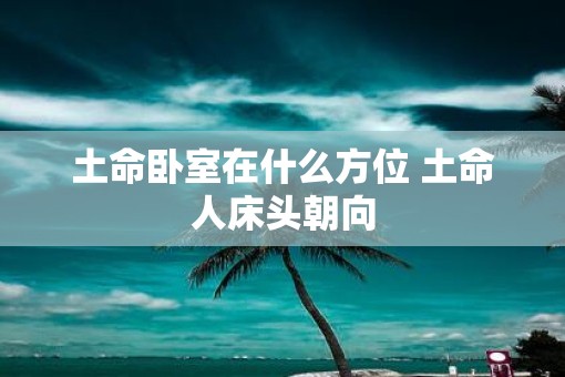 土命卧室在什么方位 土命人床头朝向 土命卧室在什么方位 土命人床头朝向