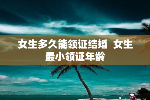 女生多久能领证结婚  女生最小领证年龄