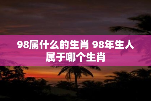 98属什么的生肖 98年生人属于哪个生肖
