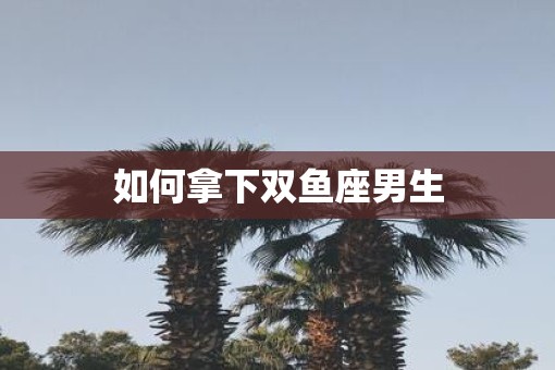 如何拿下双鱼座男生