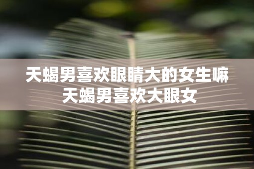 天蝎男喜欢眼睛大的女生嘛 天蝎男喜欢大眼女
