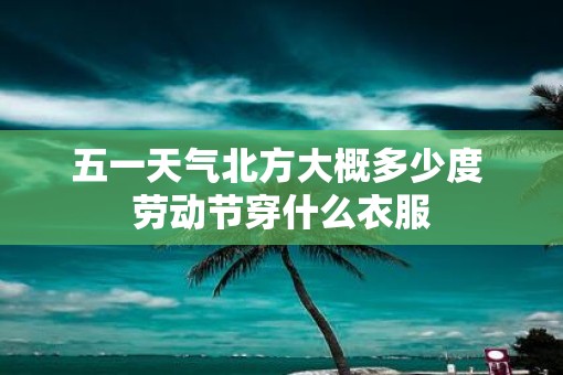 五一天气北方大概多少度 劳动节穿什么衣服
