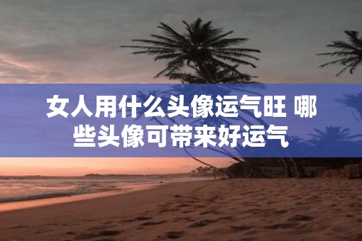 女人用什么头像运气旺 哪些头像可带来好运气