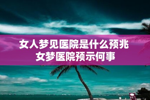 女人梦见医院是什么预兆 女梦医院预示何事