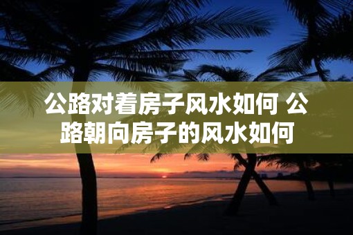 公路对着房子风水如何 公路朝向房子的风水如何