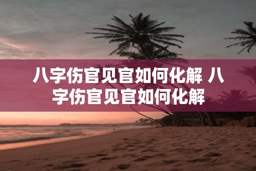 八字伤官见官如何化解 八字伤官见官如何化解
