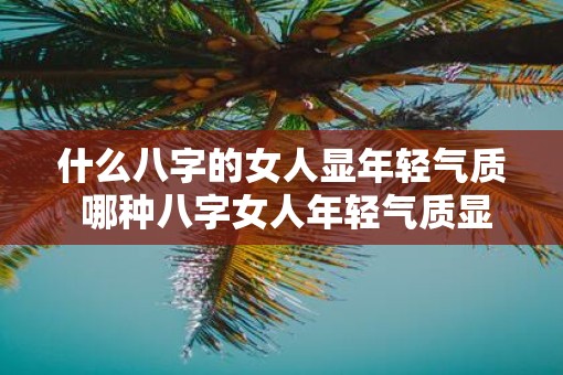 什么八字的女人显年轻气质 哪种八字女人年轻气质显著 什么八字的女人显年轻气质 哪种八字女人年轻气质显著