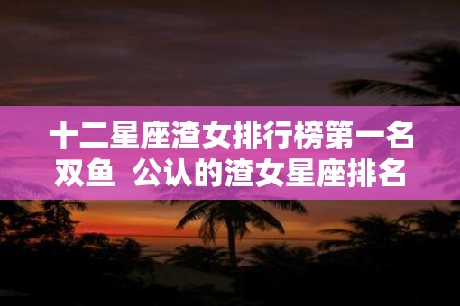 十二星座渣女排行榜第一名双鱼  公认的渣女星座排名