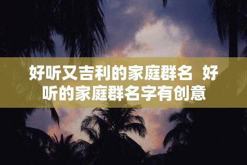 好听又吉利的家庭群名  好听的家庭群名字有创意