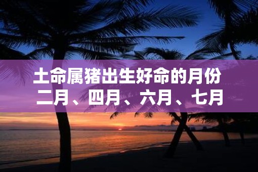 土命属猪出生好命的月份 二月、四月、六月、七月