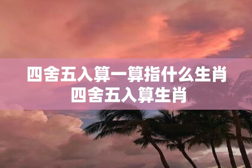 四舍五入算一算指什么生肖 四舍五入算生肖