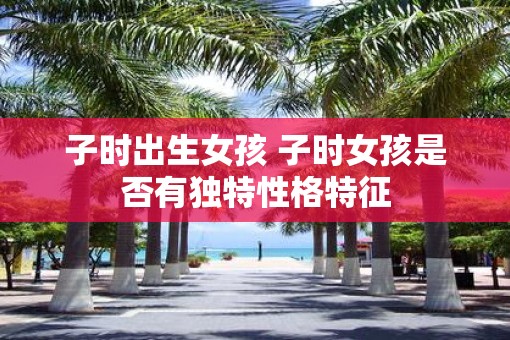 子时出生女孩 子时女孩是否有独特性格特征
