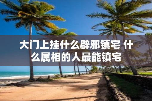 大门上挂什么辟邪镇宅 什么属相的人最能镇宅