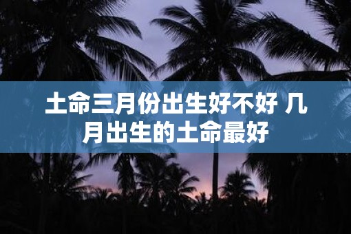 土命三月份出生好不好 几月出生的土命最好