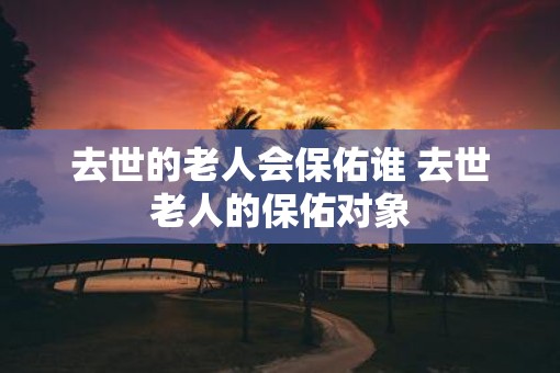去世的老人会保佑谁 去世老人的保佑对象