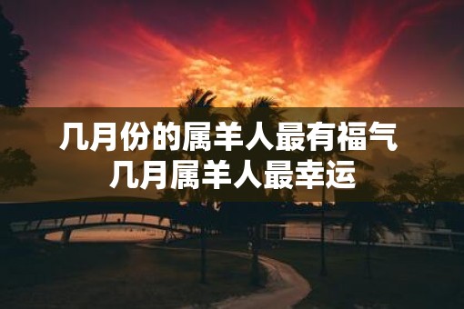 几月份的属羊人最有福气 几月属羊人最幸运