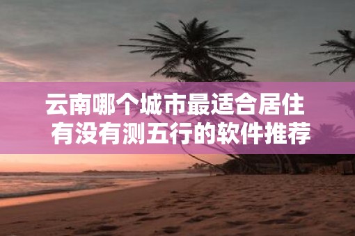 云南哪个城市最适合居住  有没有测五行的软件推荐