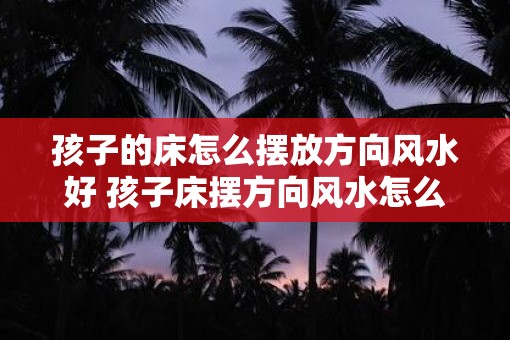 孩子的床怎么摆放方向风水好 孩子床摆方向风水怎么布置