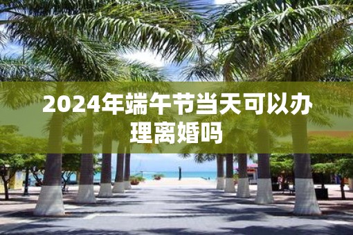 2025年端午节当天可以办理离婚吗