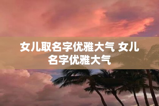 女儿取名字优雅大气 女儿名字优雅大气