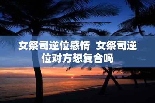 女祭司逆位感情  女祭司逆位对方想复合吗