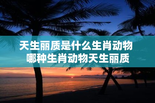天生丽质是什么生肖动物 哪种生肖动物天生丽质