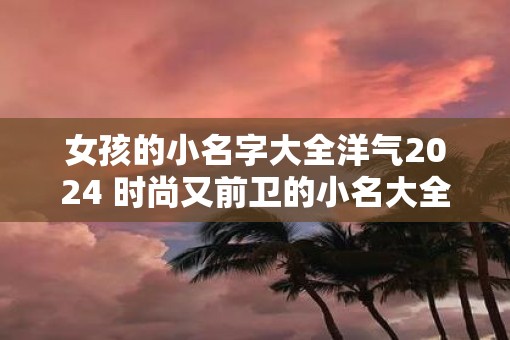 女孩的小名字大全洋气2025 时尚又前卫的小名大全