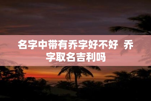 名字中带有乔字好不好 乔字取名吉利吗 名字中带有乔字好不好 乔字取名吉利吗