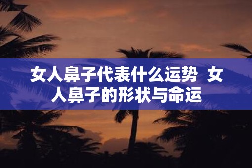 女人鼻子代表什么运势  女人鼻子的形状与命运