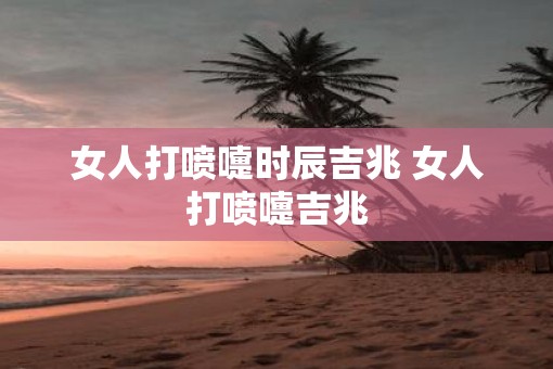 女人打喷嚏时辰吉兆 女人打喷嚏吉兆 女人打喷嚏时辰吉兆 女人打喷嚏吉兆