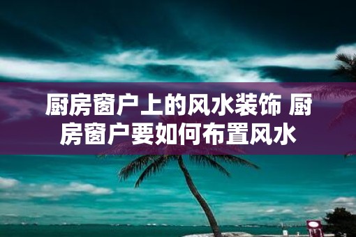 厨房窗户上的风水装饰 厨房窗户要如何布置风水