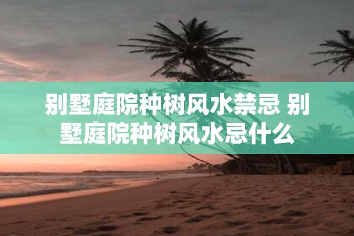 别墅庭院种树风水禁忌 别墅庭院种树风水忌什么
