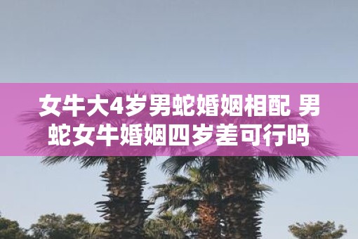 女牛大4岁男蛇婚姻相配 男蛇女牛婚姻四岁差可行吗
