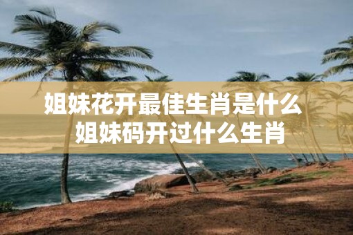 姐妹花开最佳生肖是什么  姐妹码开过什么生肖